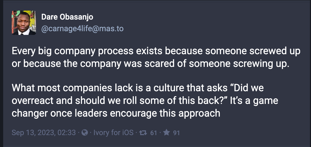 Every big company process exists because someone screwed up or because the company was scared of someone screwing up.  What most companies lack is a culture that asks “Did we overreact and should we roll some of this back?” It’s a game changer once leaders encourage this approach
