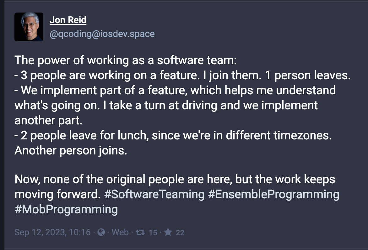 Jon Reid: The power of working as a software team: - 3 people are working on a feature. I join them. 1 person leaves. - We implement part of a feature, which helps me understand what's going on. I take a turn at driving and we implement another part. - 2 people leave for lunch, since we're in different timezones. Another person joins.  Now, none of the original people are here, but the work keeps moving forward. #SoftwareTeaming #EnsembleProgramming #MobProgramming