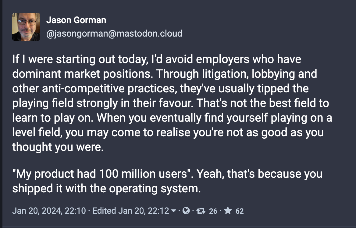 If I were starting out today, I'd avoid employers who have dominant market positions. Through litigation, lobbying and other anti-competitive practices, they've usually tipped the playing field strongly in their favour. That's not the best field to learn to play on. When you eventually find yourself playing on a level field, you may come to realise you're not as good as you thought you were.  "My product had 100 million users". Yeah, that's because you shipped it with the operating system.