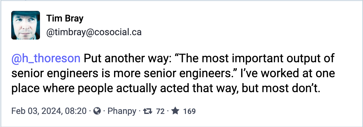 Put another way: "The most important output of senior engineers is more senior engineers." I've worked at one place where people actually acted that way, but most don't.