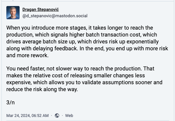 When you introduce more stages, it takes longer to reach the production, which signals higher batch transaction cost, which drives average batch size up, which drives risk up exponentially along with delaying feedback. In the end, you end up with more risk and more rework.  You need faster, not slower way to reach the production. That makes the relative cost of releasing smaller changes less expensive, which allows you to validate assumptions sooner and reduce the risk along the way.