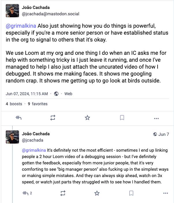 @grimalkina Also just showing how you do things is powerful, especially if you're a more senior person or have established status in the org to signal to others that it's okay.   We use Loom at my org and one thing I do when an IC asks me for help with something tricky is I just leave it running, and once I've managed to help I also just attach the uncurated video of how I debugged. It shows me making faces. It shows me googling random crap. It shows me getting up to go look at birds outside. @grimalkina It's definitely not the most efficient - sometimes I end up linking people a 2 hour Loom video of a debugging session - but I've definitely gotten the feedback, especially from more junior people, that it's very comforting to see "big manager person" also fucking up in the simplest ways or making simple mistakes. And they can always skip ahead, watch on 3x speed, or watch just parts they struggled with to see how I handled them.