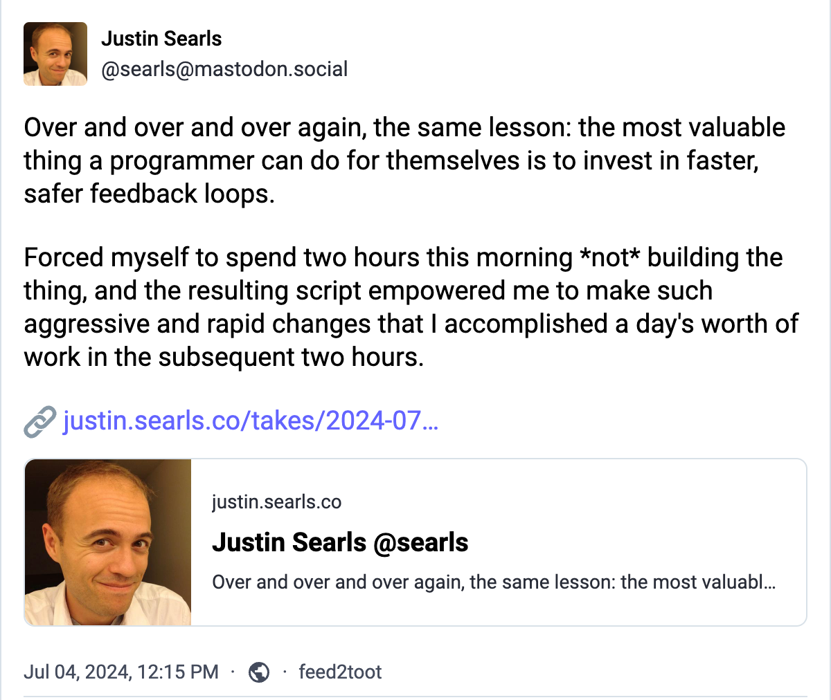 Mastondon post by @searsl@mastondon.social: Over and over and over again, the same lesson: the most valuable thing a programmer can do for themselves is to invest in faster, safer feedback loops.  Forced myself to spend two hours this morning *not* building the thing, and the resulting script empowered me to make such aggressive and rapid changes that I accomplished a day's worth of work in the subsequent two hours.