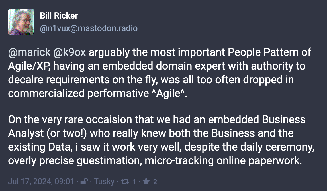 Mastondon post from @n1vux@mastodon.radio (Bill Ricker) @marick @k9ox arguably the most important People Pattern of Agile/XP, having an embedded domain expert with authority to decalre requirements on the fly, was all too often dropped in commercialized performative ^Agile^.   On the very rare occaision that we had an embedded Business Analyst (or two!) who really knew both the Business and the existing Data, i saw it work very well, despite the daily ceremony, overly precise guestimation, micro-tracking online paperwork.