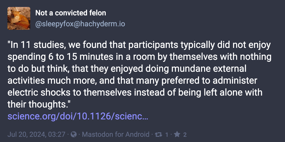 Mastodon post: @sleepyfox@hachyderm.io "In 11 studies, we found that participants typically did not enjoy spending 6 to 15 minutes in a room by themselves with nothing to do but think, that they enjoyed doing mundane external activities much more, and that many preferred to administer electric shocks to themselves instead of being left alone with their thoughts."