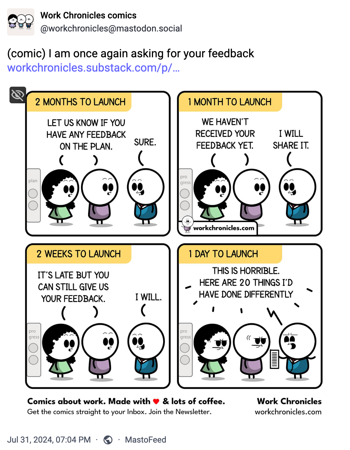 4 panel web comic. Panel 1: "2 Months to Launch: Let us know if you have any feedback on the plan." "Sure". Panel 2: 1 Month to Launch: "We haven't received your feedback yet." "I will share it". Panel 3: 2 Weeks to Launch: "It's late but you can still give us your feedback." "I will". Panel 4: 1 Day to Launch: "This is Horrible. Here are 20 things I'd have done differently"