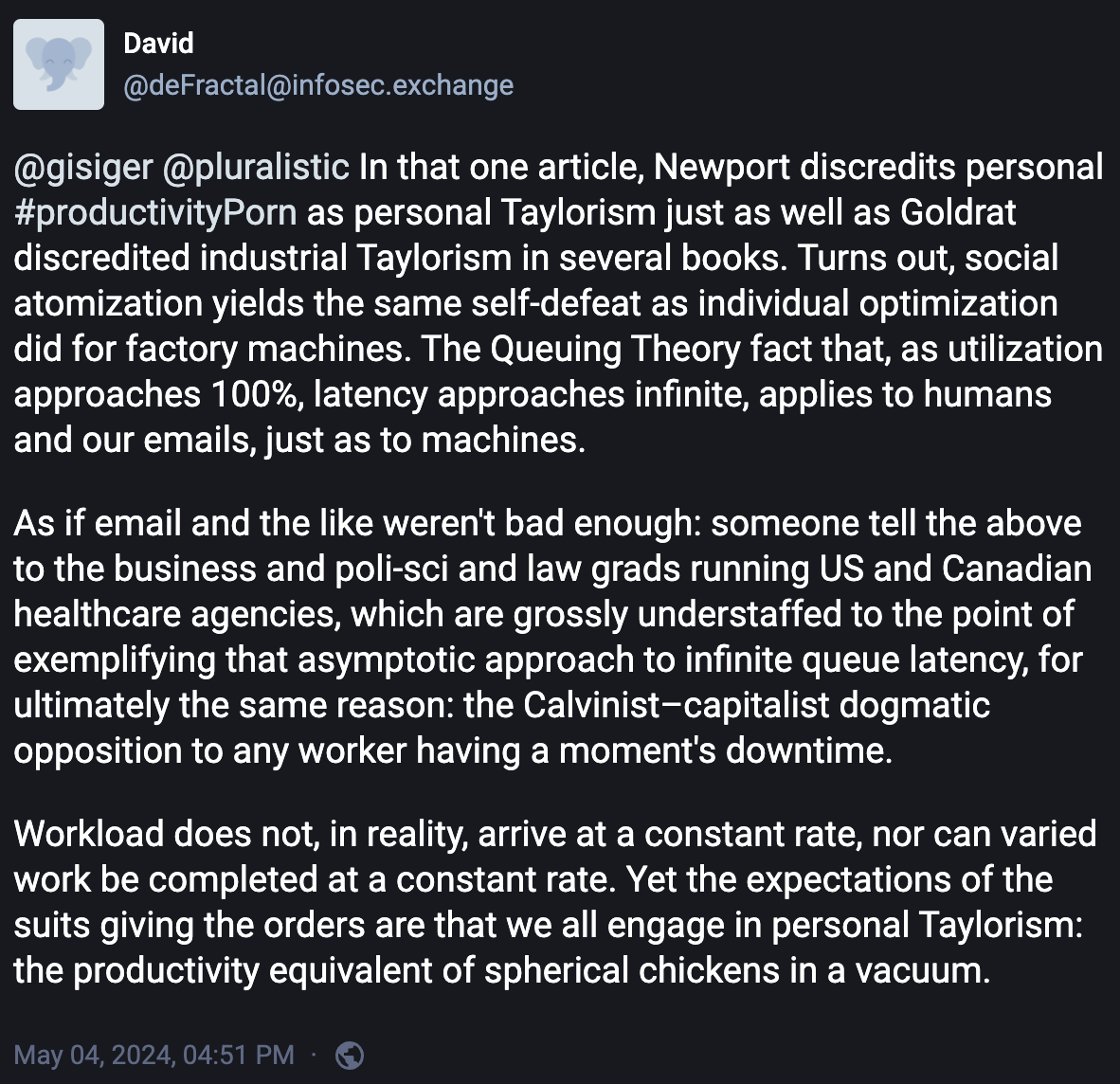 Mastondon post by @deFractal@infosec.exchange @gisiger @pluralistic In that one article, Newport discredits personal #productivityPorn as personal Taylorism just as well as Goldrat discredited industrial Taylorism in several books. Turns out, social atomization yields the same self-defeat as individual optimization did for factory machines. The Queuing Theory fact that, as utilization approaches 100%, latency approaches infinite, applies to humans and our emails, just as to machines.   As if email and the like weren't bad enough: someone tell the above to the business and poli-sci and law grads running US and Canadian healthcare agencies, which are grossly understaffed to the point of exemplifying that asymptotic approach to infinite queue latency, for ultimately the same reason: the Calvinist–capitalist dogmatic opposition to any worker having a moment's downtime.   Workload does not, in reality, arrive at a constant rate, nor can varied work be completed at a constant rate. Yet the expectations of the suits giving the orders are that we all engage in personal Taylorism: the productivity equivalent of spherical chickens in a vacuum.