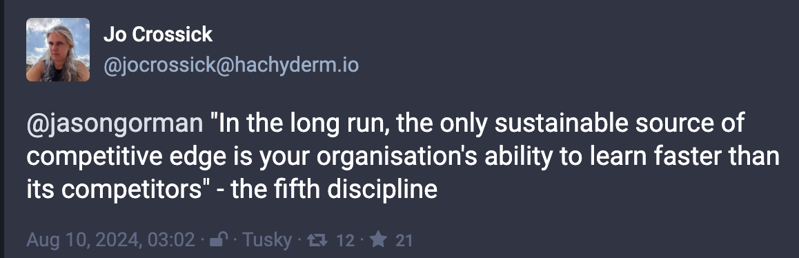 Mastodon Post from @joscrossick@hachyderm.io: @jasongorman "In the long run, the only sustainable source of competitive edge is your organisation's ability to learn faster than its competitors" - the fifth discipline